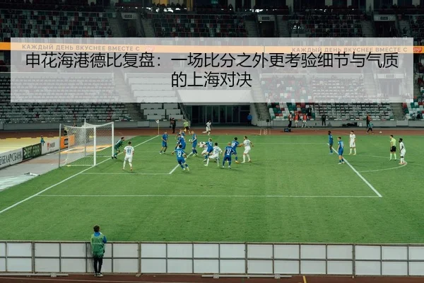 申花海港德比复盘：一场比分之外更考验细节与气质的上海对决（hupu）